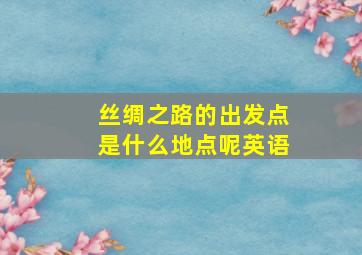 丝绸之路的出发点是什么地点呢英语