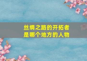 丝绸之路的开拓者是哪个地方的人物