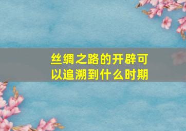 丝绸之路的开辟可以追溯到什么时期