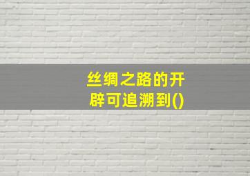 丝绸之路的开辟可追溯到()