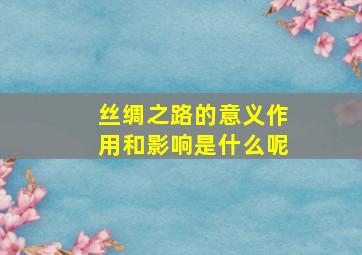 丝绸之路的意义作用和影响是什么呢