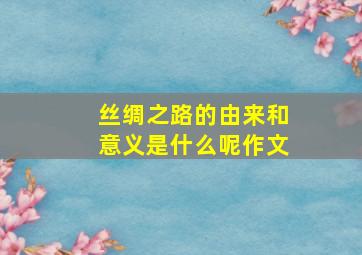 丝绸之路的由来和意义是什么呢作文