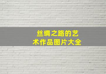 丝绸之路的艺术作品图片大全