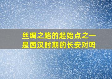 丝绸之路的起始点之一是西汉时期的长安对吗