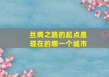 丝绸之路的起点是现在的哪一个城市