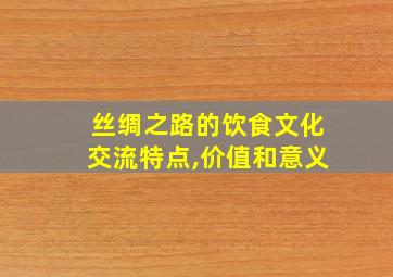 丝绸之路的饮食文化交流特点,价值和意义