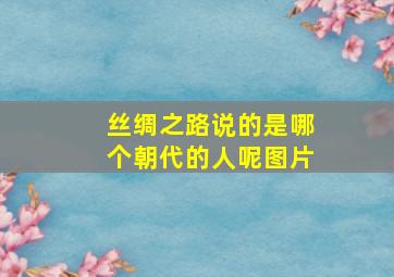 丝绸之路说的是哪个朝代的人呢图片