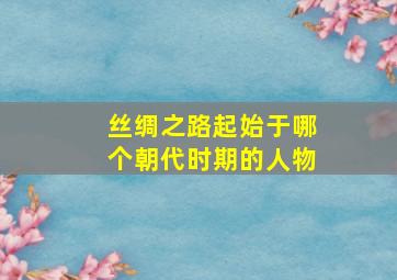 丝绸之路起始于哪个朝代时期的人物