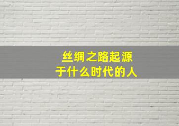 丝绸之路起源于什么时代的人