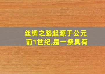 丝绸之路起源于公元前1世纪,是一条具有