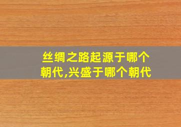 丝绸之路起源于哪个朝代,兴盛于哪个朝代