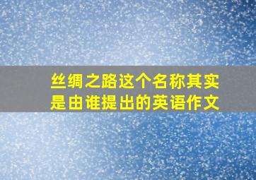 丝绸之路这个名称其实是由谁提出的英语作文