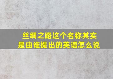 丝绸之路这个名称其实是由谁提出的英语怎么说