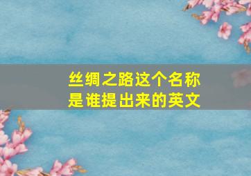 丝绸之路这个名称是谁提出来的英文