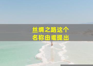 丝绸之路这个名称由谁提出