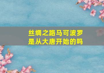 丝绸之路马可波罗是从大唐开始的吗