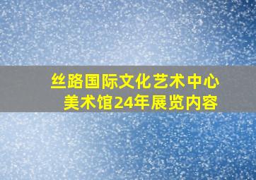 丝路国际文化艺术中心美术馆24年展览内容