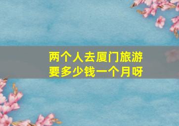 两个人去厦门旅游要多少钱一个月呀