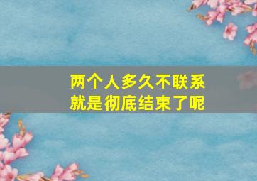 两个人多久不联系就是彻底结束了呢