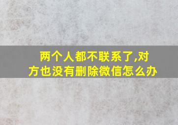 两个人都不联系了,对方也没有删除微信怎么办