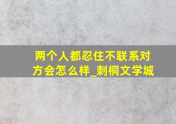 两个人都忍住不联系对方会怎么样_刺桐文学城