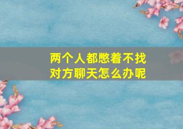 两个人都憋着不找对方聊天怎么办呢