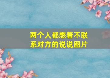 两个人都憋着不联系对方的说说图片