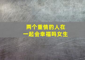 两个重情的人在一起会幸福吗女生