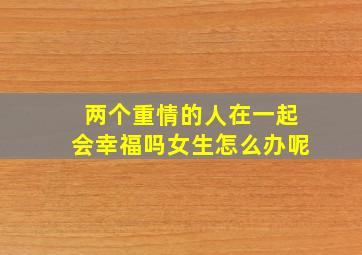 两个重情的人在一起会幸福吗女生怎么办呢