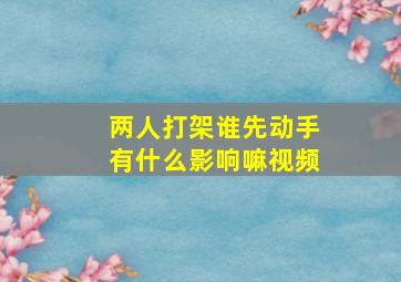 两人打架谁先动手有什么影响嘛视频