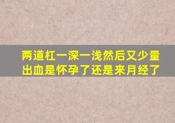 两道杠一深一浅然后又少量出血是怀孕了还是来月经了