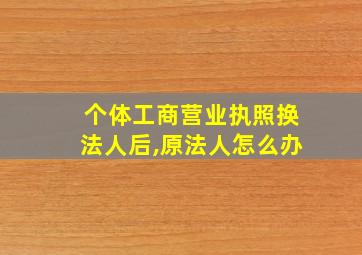 个体工商营业执照换法人后,原法人怎么办