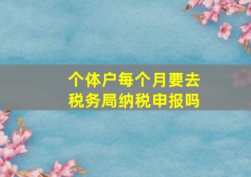 个体户每个月要去税务局纳税申报吗