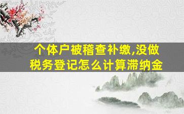 个体户被稽查补缴,没做税务登记怎么计算滞纳金