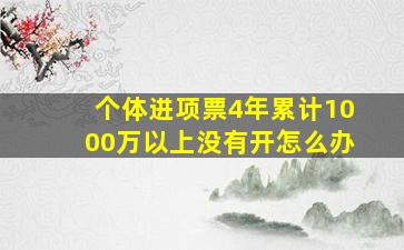 个体进项票4年累计1000万以上没有开怎么办