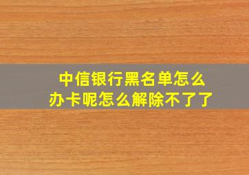 中信银行黑名单怎么办卡呢怎么解除不了了