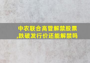 中农联合高管解禁股票,跌破发行价还能解禁吗