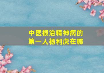 中医根治精神病的第一人杨利虎在哪