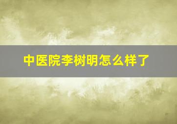 中医院李树明怎么样了