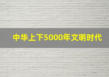 中华上下5000年文明时代