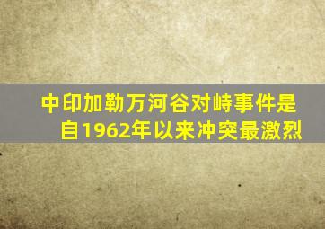 中印加勒万河谷对峙事件是自1962年以来冲突最激烈