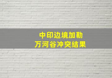 中印边境加勒万河谷冲突结果