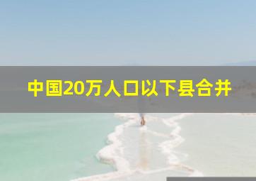 中国20万人口以下县合并