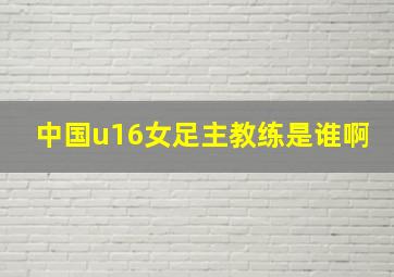 中国u16女足主教练是谁啊