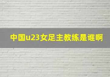 中国u23女足主教练是谁啊