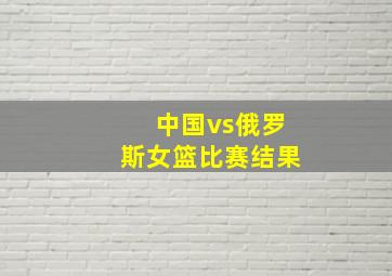 中国vs俄罗斯女篮比赛结果