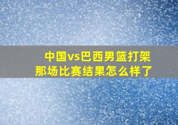 中国vs巴西男篮打架那场比赛结果怎么样了