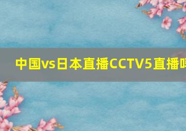 中国vs日本直播CCTV5直播吗