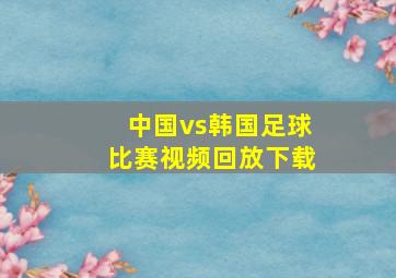 中国vs韩国足球比赛视频回放下载