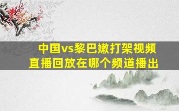 中国vs黎巴嫩打架视频直播回放在哪个频道播出